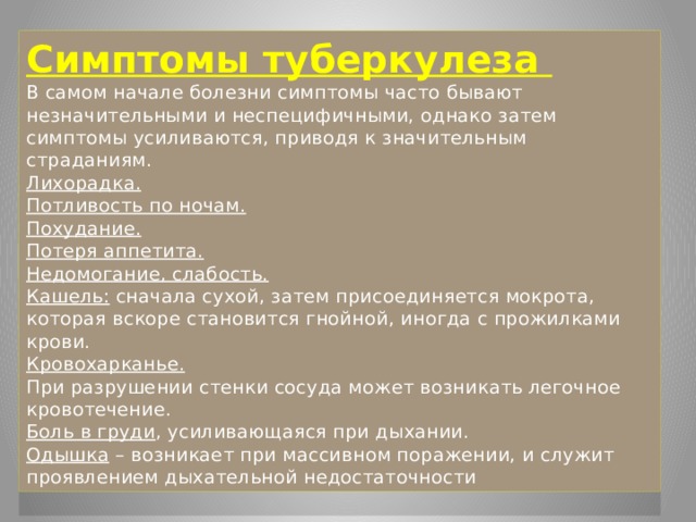 Симптомы туберкулеза  В самом начале болезни симптомы часто бывают незначительными и неспецифичными, однако затем симптомы усиливаются, приводя к значительным страданиям.  Лихорадка.  Потливость по ночам.  Похудание.  Потеря аппетита.  Недомогание, слабость.  Кашель: сначала сухой, затем присоединяется мокрота, которая вскоре становится гнойной, иногда с прожилками крови.  Кровохарканье.  При разрушении стенки сосуда может возникать легочное кровотечение.  Боль в груди , усиливающаяся при дыхании.  Одышка – возникает при массивном поражении, и служит проявлением дыхательной недостаточности 