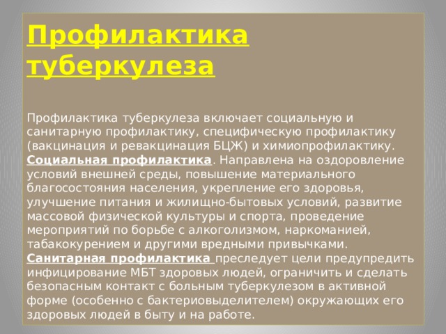 Профилактика туберкулеза   Профилактика туберкулеза включает социальную и санитарную профилактику, специфическую профилактику (вакцинация и ревакцинация БЦЖ) и химиопрофилактику.  Социальная профилактика . Направлена на оздоровление условий внешней среды, повышение материального благосостояния населения, укрепление его здоровья, улучшение питания и жилищно-бытовых условий, развитие массовой физической культуры и спорта, проведение мероприятий по борьбе с алкоголизмом, наркоманией, табакокурением и другими вредными привычками.  Санитарная профилактика преследует цели предупредить инфицирование МБТ здоровых людей, ограничить и сделать безопасным контакт с больным туберкулезом в активной форме (особенно с бактериовыделителем) окружающих его здоровых людей в быту и на работе. 