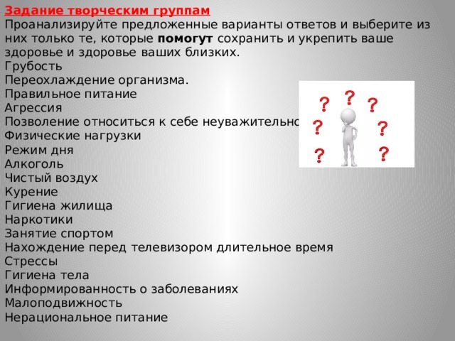 Задание творческим группам  Проанализируйте предложенные варианты ответов и выберите из них только те, которые помогут сохранить и укрепить ваше здоровье и здоровье  ваших близких.  Грубость  Переохлаждение организма.  Правильное питание  Агрессия  Позволение относиться к себе неуважительно.  Физические нагрузки  Режим дня  Алкоголь  Чистый воздух  Курение  Гигиена жилища  Наркотики  Занятие спортом  Нахождение перед телевизором длительное время  Стрессы  Гигиена тела  Информированность о заболеваниях  Малоподвижность  Нерациональное питание   