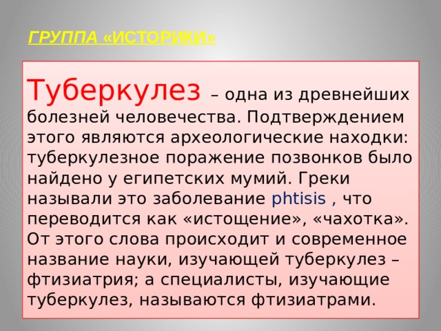 ГРУППА «ИСТОРИКИ»   Туберкулез – одна из древнейших болезней человечества. Подтверждением этого являются археологические находки: туберкулезное поражение позвонков было найдено у египетских мумий. Греки называли это заболевание phtisis , что переводится как «истощение», «чахотка». От этого слова происходит и современное название науки, изучающей туберкулез – фтизиатрия; а специалисты, изучающие туберкулез, называются фтизиатрами. 