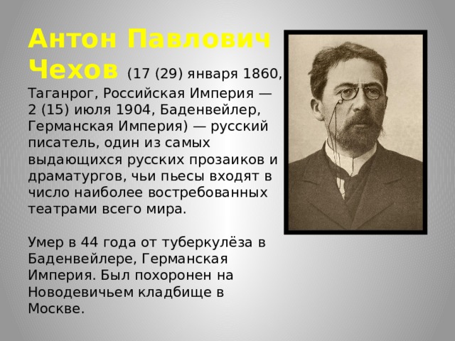 Антон Павлович Чехов (17 (29) января 1860, Таганрог, Российская Империя — 2 (15) июля 1904, Баденвейлер, Германская Империя) — русский писатель, один из самых выдающихся русских прозаиков и драматургов, чьи пьесы входят в число наиболее востребованных театрами всего мира.   Умер в 44 года от туберкулёза в Баденвейлере, Германская Империя. Был похоронен на Новодевичьем кладбище в Москве. 