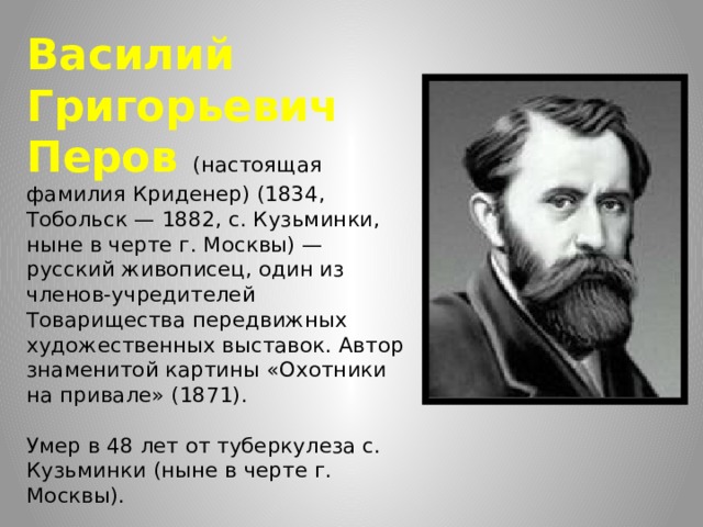 Василий Григорьевич Перов (настоящая фамилия Криденер) (1834, Тобольск — 1882, с. Кузьминки, ныне в черте г. Москвы) — русский живописец, один из членов-учредителей Товарищества передвижных художественных выставок. Автор знаменитой картины «Охотники на привале» (1871).   Умер в 48 лет от туберкулеза с. Кузьминки (ныне в черте г. Москвы). 