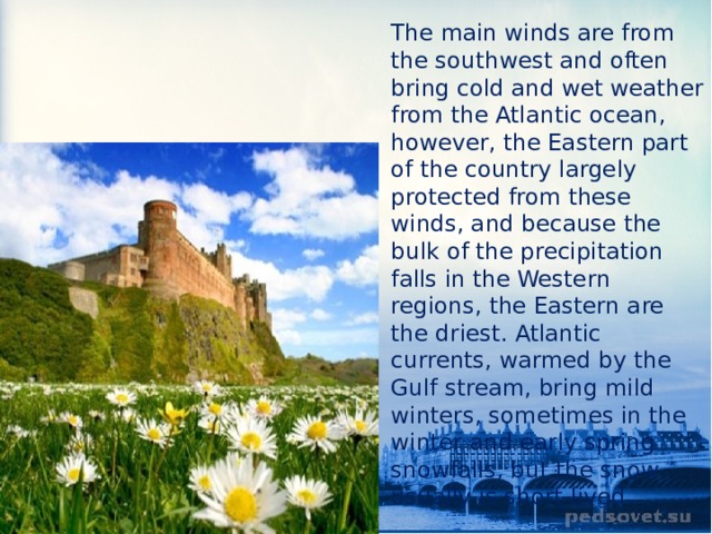 The main winds are from the southwest and often bring cold and wet weather from the Atlantic ocean, however, the Eastern part of the country largely protected from these winds, and because the bulk of the precipitation falls in the Western regions, the Eastern are the driest. Atlantic currents, warmed by the Gulf stream, bring mild winters, sometimes in the winter and early spring snowfalls, but the snow usually is short-lived. 
