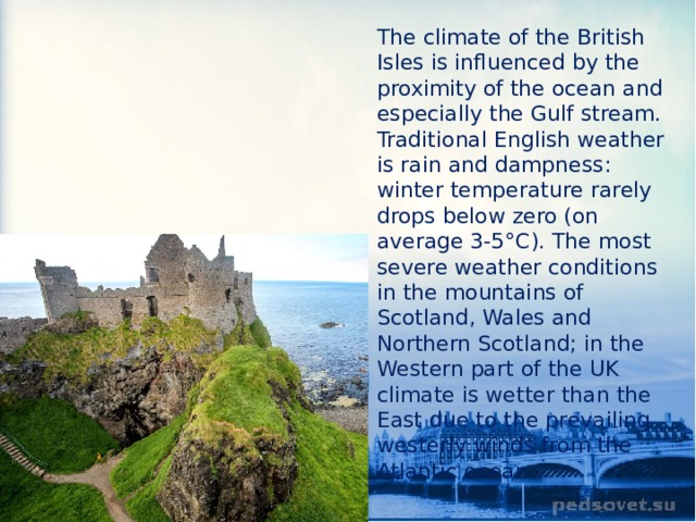 The climate of the British Isles is influenced by the proximity of the ocean and especially the Gulf stream. Traditional English weather is rain and dampness: winter temperature rarely drops below zero (on average 3-5°C). The most severe weather conditions in the mountains of Scotland, Wales and Northern Scotland; in the Western part of the UK climate is wetter than the East due to the prevailing westerly winds from the Atlantic ocean. 