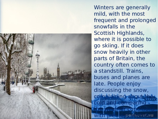 Winters are generally mild, with the most frequent and prolonged snowfalls in the Scottish Highlands, where it is possible to go skiing. If it does snow heavily in other parts of Britain, the country often comes to a standstill. Trains, buses and planes are late. People enjoy discussing the snow, complaining about the cold and comparing the weather conditions with previous winters. 