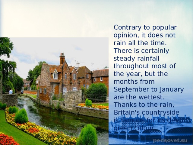 Contrary to popular opinion, it does not rain all the time. There is certainly steady rainfall throughout most of the year, but the months from September to January are the wettest. Thanks to the rain, Britain's countryside is famous for its deep green colour. 