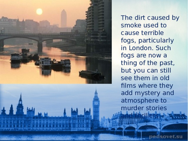 The dirt caused by smoke used to cause terrible fogs, particularly in London. Such fogs are now a thing of the past, but you can still see them in old films where they add mystery and atmosphere to murder stories and thrillers. 