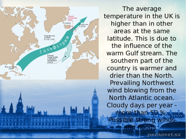 The average temperature in the UK is higher than in other areas at the same latitude. This is due to the influence of the warm Gulf stream. The southern part of the country is warmer and drier than the North. Prevailing Northwest wind blowing from the North Atlantic ocean. Cloudy days per year - more than 50 %. Possible strong winds and floods. 