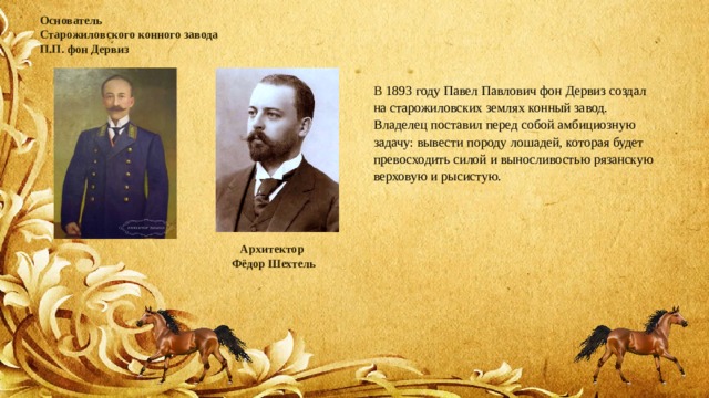 Основатель  Старожиловского конного завода  П.П. фон Дервиз В 1893 году Павел Павлович фон Дервиз создал на старожиловских землях конный завод. Владелец поставил перед собой амбициозную задачу: вывести породу лошадей, которая будет превосходить силой и выносливостью рязанскую верховую и рысистую. Архитектор Фёдор Шехтель 