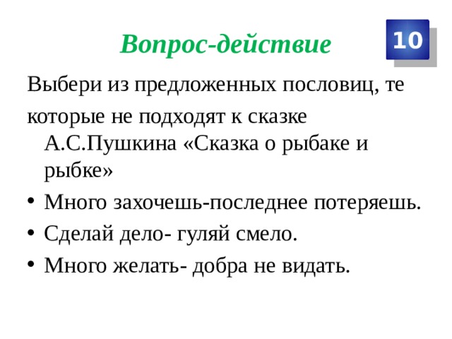 Вопрос-действие 10 Выбери из предложенных пословиц, те которые не подходят к сказке А.С.Пушкина «Сказка о рыбаке и рыбке» Много захочешь-последнее потеряешь. Сделай дело- гуляй смело. Много желать- добра не видать. 