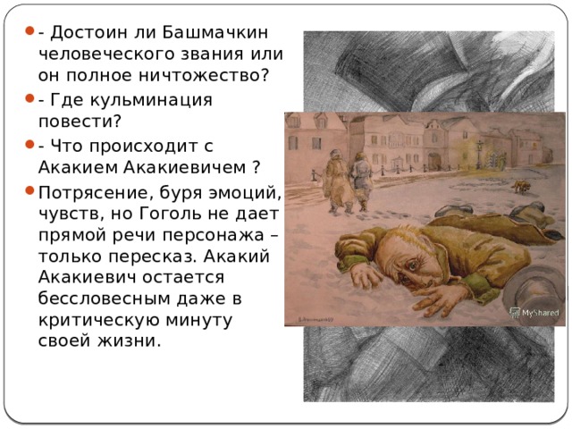 - Достоин ли Башмачкин человеческого звания или он полное ничтожество? - Где кульминация повести? - Что происходит с Акакием Акакиевичем ? Потрясение, буря эмоций, чувств, но Гоголь не дает прямой речи персонажа – только пересказ. Акакий Акакиевич остается бессловесным даже в критическую минуту своей жизни. 