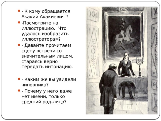 - К кому обращается Акакий Акакиевич ? -Посмотрите на иллюстрацию. Что удалось изобразить иллюстраторам? - Давайте прочитаем сцену встречи со значительным лицом, стараясь верно передать интонацию. - Каким же вы увидели чиновника? - Почему у него даже нет имени, только средний род-лицо? 