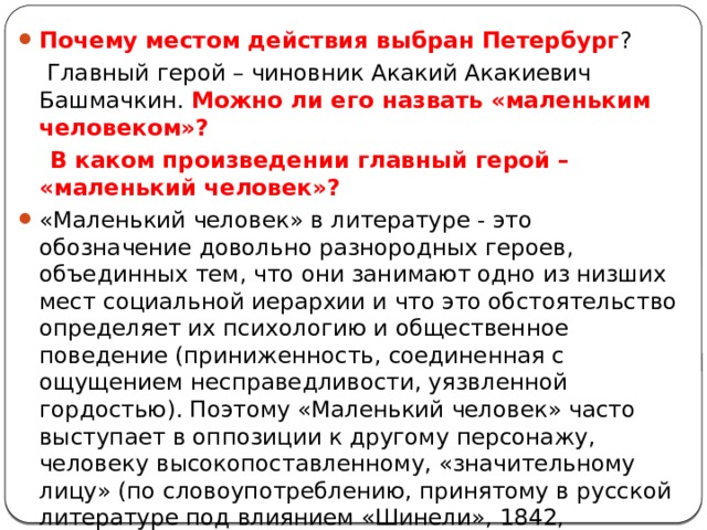 Почему местом действия выбран Петербург ?  Главный герой – чиновник Акакий Акакиевич Башмачкин. Можно ли его назвать «маленьким человеком»?  В каком произведении главный герой – «маленький человек»? «Маленький человек» в литературе - это обозначение довольно разнородных героев, объединных тем, что они занимают одно из низших мест социальной иерархии и что это обстоятельство определяет их психологию и общественное поведение (приниженность, соединенная с ощущением несправедливости, уязвленной гордостью). Поэтому «Маленький человек» часто выступает в оппозиции к другому персонажу, человеку высокопоставленному, «значительному лицу» (по словоупотреблению, принятому в русской литературе под влиянием «Шинели», 1842, Н.В.Гоголя), а развитие сюжета строится главным образом как история обиды, оскорбления, несчастья. 