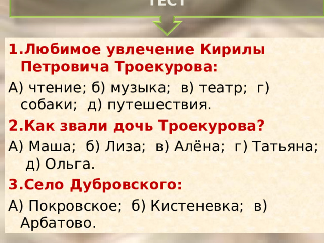 ТЕСТ 1.Любимое увлечение Кирилы Петровича Троекурова: А) чтение; б) музыка; в) театр; г) собаки; д) путешествия. 2.Как звали дочь Троекурова? А) Маша; б) Лиза; в) Алёна; г) Татьяна; д) Ольга. 3.Село Дубровского: А) Покровское; б) Кистеневка; в) Арбатово . 