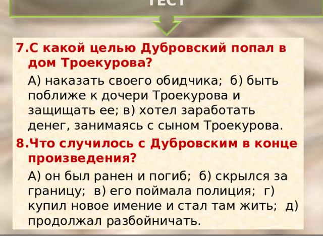 ТЕСТ 7.С какой целью Дубровский попал в дом Троекурова?  А) наказать своего обидчика; б) быть поближе к дочери Троекурова и защищать ее; в) хотел заработать денег, занимаясь с сыном Троекурова. 8.Что случилось с Дубровским в конце произведения?  А) он был ранен и погиб; б) скрылся за границу; в) его поймала полиция; г) купил новое имение и стал там жить; д) продолжал разбойничать. 