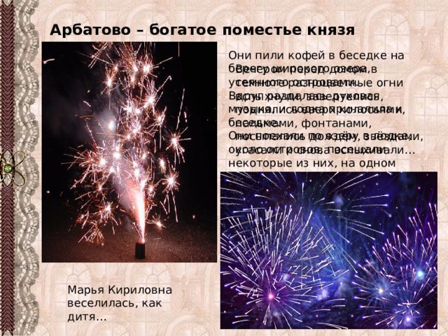 Арбатово – богатое поместье князя Верейского Они пили кофей в беседке на берегу широкого озера, усеянного островами. Вдруг раздалась духовая музыка, и лодка причалила к беседке. Они поехали по озеру в лодке, около островов, посещали некоторые из них, на одном находили мраморную статую, на другом уединённую пещеру, на третьем памятник с таинственной надписью… Вечером перед домом в темноте разноцветные огни вспыхнули, завертелись, поднялись вверх колосьями, пальмами, фонтанами, посыпались дождём, звёздами, угасали и снова вспыхивали… Марья Кириловна веселилась, как дитя…  