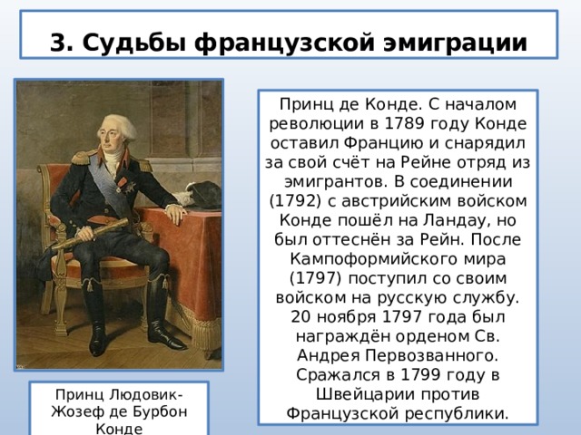 3. Судьбы французской эмиграции Принц де Конде. С началом революции в 1789 году Конде оставил Францию и снарядил за свой счёт на Рейне отряд из эмигрантов. В соединении (1792) с австрийским войском Конде пошёл на Ландау, но был оттеснён за Рейн. После Кампоформийского мира (1797) поступил со своим войском на русскую службу. 20 ноября 1797 года был награждён орденом Св. Андрея Первозванного. Сражался в 1799 году в Швейцарии против Французской республики. Принц Людовик-Жозеф де Бурбон Конде 