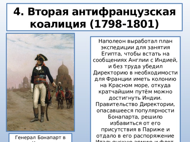 4. Вторая антифранцузская коалиция (1798-1801) Наполеон выработал план экспедиции для занятия Египта, чтобы встать на сообщениях Англии с Индией, и без труда убедил Директорию в необходимости для Франции иметь колонию на Красном море, откуда кратчайшим путём можно достигнуть Индии. Правительство Директории, опасавшееся популярности Бонапарта, решило избавиться от его присутствия в Париже и отдало в его распоряжение Итальянскую армию и флот. Генерал Бонапарт в Каире  