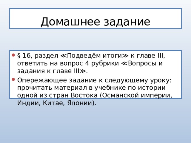 Домашнее задание § 16, раздел ≪Подведём итоги≫ к главе III, ответить на вопрос 4 рубрики ≪Вопросы и задания к главе III≫. Опережающее задание к следующему уроку: прочитать материал в учебнике по истории одной из стран Востока (Османской империи, Индии, Китае, Японии). 