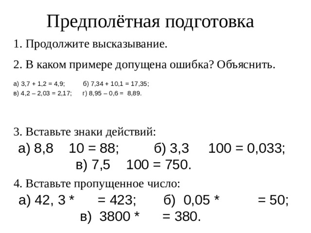 Предполётная подготовка 1. Продолжите высказывание. 2. В каком примере допущена ошибка? Объяснить. а) 3,7 + 1,2 = 4,9;    б) 7,34 + 10,1 = 17,35; в) 4,2 – 2,03 = 2,17;      г) 8,95 – 0,6 =  8,89. 3. Вставьте знаки действий: а) 8,8    10 = 88; б) 3,3     100 = 0,033;     в) 7,5    100 = 750. · · : 4. Вставьте пропущенное число: а) 42, 3 *      = 423;    б)  0,05 *      = 50;       в)  3800 *      = 380. 10 1000 0,1 