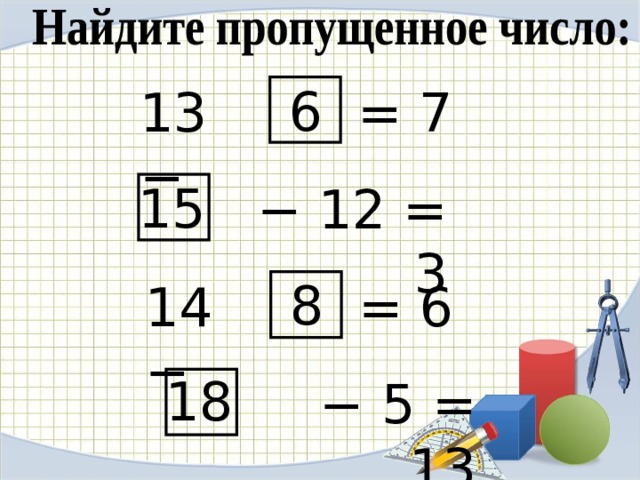6 = 7 13 − 15 −  12 = 3 8 = 6 14 − Найдите пропущенное число: хором. Чего не хватало в первом примере? Слагаемого. А во втором? Уменьшаемого. А в последнем? Не хватало суммы, конечно же. 18 −  5 = 13  