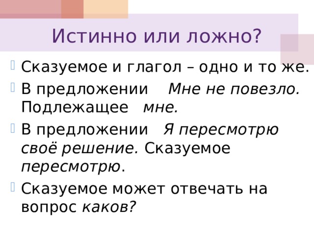 Истинно или ложно? Сказуемое и глагол – одно и то же. В предложении Мне не повезло. Подлежащее мне. В предложении Я пересмотрю своё решение. Сказуемое пересмотрю . Сказуемое может отвечать на вопрос каков?    