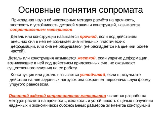 Основные понятия сопромата  Прикладная наука об инженерных методах расчёта на прочность, жесткость и устойчивость деталей машин и конструкций, называется  сопротивлением материалов . Деталь или конструкция называется прочной , если под действием внешних сил в ней не возникает значительных пластических деформаций, или она не разрушается (не распадается на две или более частей).  Деталь или конструкция называется жесткой , если упругие деформации, возникающие в ней под действием приложенных сил, не оказывают существенного влияния на ее работу.  Конструкция или деталь называется устойчивой , если в результате действия на нее заданных нагрузок она сохраняет первоначальную форму упругого равновесия. Основной задачей сопротивления материалов является разработка методов расчета на прочность, жесткость и устойчивость с целью получения надежных и экономически обоснованных размеров элементов конструкций 