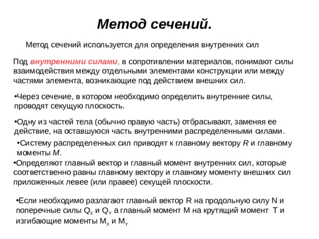 Метод сечений.   Метод сечений используется для определения внутренних сил Под внутренними силами , в сопротивлении материалов, понимают силы взаимодействия между отдельными элементами конструкции или между частями элемента, возникающие под действием внешних сил. Через сечение, в котором необходимо определить внутренние силы, проводят секущую плоскость. Одну из частей тела (обычно правую часть) отбрасывают, заменяя ее действие, на оставшуюся часть внутренними распределенными силами. Систему распределенных сил приводят к главному вектору R и главному моменты M . Определяют главный вектор и главный момент внутренних сил, которые соответственно равны главному вектору и главному моменту внешних сил приложенных левее (или правее) секущей плоскости. Если необходимо разлагают главный вектор R на продольную силу N и поперечные силы Q X  и Q Y  а главный момент M на крутящий момент Т  и изгибающие моменты М X  и  М Y  