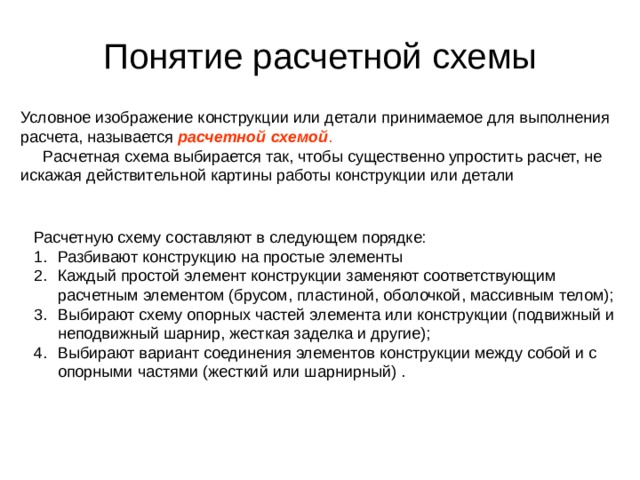 Понятие расчетной схемы Условное изображение конструкции или детали принимаемое для выполнения расчета, называется расчетной схемой .   Расчетная схема выбирается так, чтобы существенно упростить расчет, не искажая действительной картины работы конструкции или детали Расчетную схему составляют в следующем порядке: Разбивают конструкцию на простые элементы Каждый простой элемент конструкции заменяют соответствующим расчетным элементом (брусом, пластиной, оболочкой, массивным телом); Выбирают схему опорных частей элемента или конструкции (подвижный и неподвижный шарнир, жесткая заделка и другие); Выбирают вариант соединения элементов конструкции между собой и с опорными частями (жесткий или шарнирный) . 