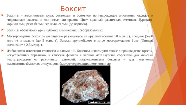 Боксит Бокситы - алюминиевая руда, состоящая в основном из гидроксидов алюминия, оксидов и гидроксидов железа и глинистых минералов. Цвет красный различных оттенков, буровато-коричневый, реже белый, жёлтый, серый (до чёрного). Бокситы об­ра­зу­ют­ся при глу­бо­ких хи­мических пре­об­ра­зо­ва­ни­ях Месторождения бокситов по запасам разделяются на крупные (свыше 50 млн. т), средние (5–50 млн. т) и мелкие (до 5 млн. т). Запасы крупнейшего в мире месторождения Боке (Гвинея) оценивают в 2,5 млрд. т. Из бокситов извлекают глинозём и алюминий. Бокситы используют также в производстве красок, искусственных абразивов, в качестве флюсов в чёрной металлургии, сорбентов для очистки нефтепродуктов от различных примесей; маложелезистые бокситы – для получения высокоглинозёмистых огнеупоров, быстротвердеющих цементов и др. 