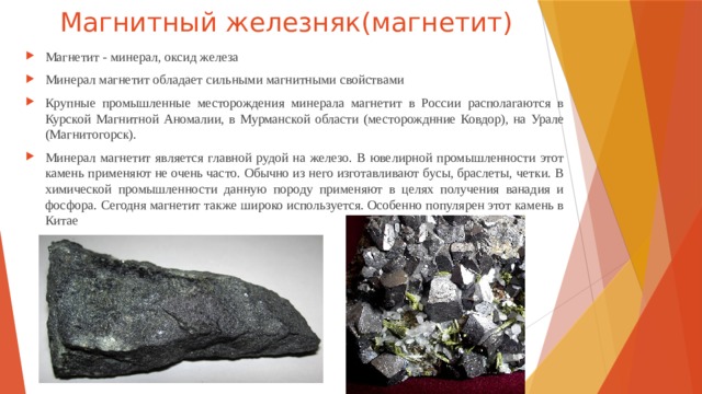 Магнитный железняк(магнетит) Магнетит - минерал, оксид железа Минерал магнетит обладает сильными магнитными свойствами Крупные промышленные месторождения минерала магнетит в России располагаются в Курской Магнитной Аномалии, в Мурманской области (месторожднние Ковдор), на Урале (Магнитогорск). Минерал магнетит является главной рудой на железо. В ювелирной промышленности этот камень применяют не очень часто. Обычно из него изготавливают бусы, браслеты, четки. В химической промышленности данную породу применяют в целях получения ванадия и фосфора. Сегодня магнетит также широко используется. Особенно популярен этот камень в Китае 