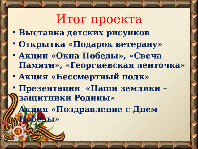 Итог проекта Выставка детских рисунков Открытка «Подарок ветерану» Акции «Окна Победы», «Свеча Памяти», «Георгиевская ленточка» Акция «Бессмертный полк» Презентация «Наши земляки – защитники Родины» Акция «Поздравление с Днем Победы»  