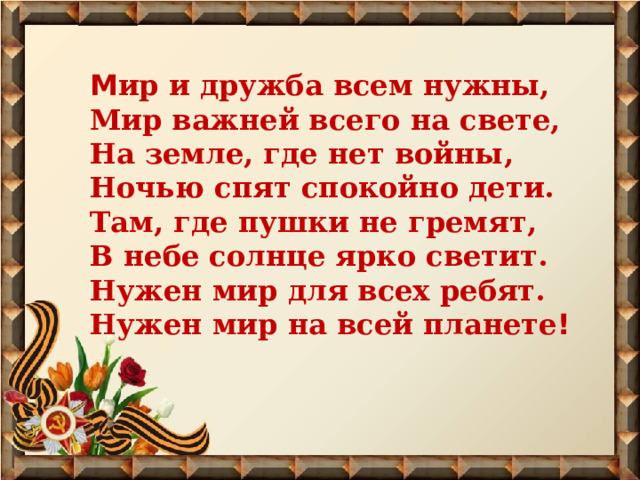 М ир и дружба всем нужны,  Мир важней всего на свете,  На земле, где нет войны,  Ночью спят спокойно дети.  Там, где пушки не гремят,  В небе солнце ярко светит.  Нужен мир для всех ребят.  Нужен мир на всей планете ! 