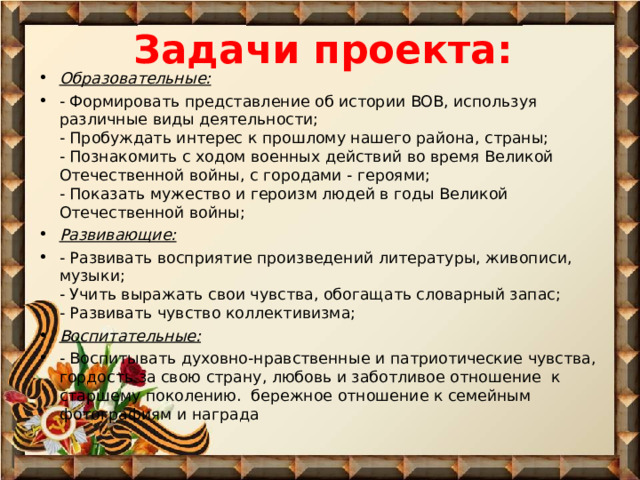 Задачи проекта: Образовательные: - Формировать представление об истории ВОВ, используя различные виды деятельности;  - Пробуждать интерес к прошлому нашего района, страны;  - Познакомить с ходом военных действий во время Великой Отечественной войны, с городами - героями;  - Показать мужество и героизм людей в годы Великой Отечественной войны; Развивающие: - Развивать восприятие произведений литературы, живописи, музыки;  - Учить выражать свои чувства, обогащать словарный запас;  - Развивать чувство коллективизма; Воспитательные: - Воспитывать духовно-нравственные и патриотические чувства, гордость за свою страну, любовь и заботливое отношение  к старшему поколению.  бережное отношение к семейным фотографиям и награда  