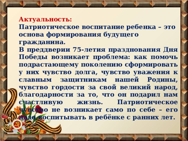 Актуальность: Патриотическое воспитание ребенка – это основа формирования будущего гражданина. В преддверии 75-летия празднования Дня Победы возникает проблема: как помочь подрастающему поколению сформировать у них чувство долга, чувство уважения к славным защитникам нашей Родины, чувство гордости за свой великий народ, благодарности за то, что он подарил нам счастливую жизнь. Патриотическое чувство не возникает само по себе – его надо воспитывать в ребёнке с ранних лет. 