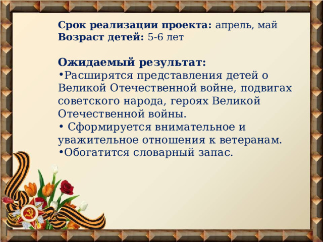 Срок реализации проекта: апрель, май Возраст детей: 5-6 лет Ожидаемый результат: Расширятся представления детей о Великой Отечественной войне, подвигах советского народа, героях Великой Отечественной войны.  Сформируется внимательное и уважительное отношения к ветеранам. Обогатится словарный запас. 