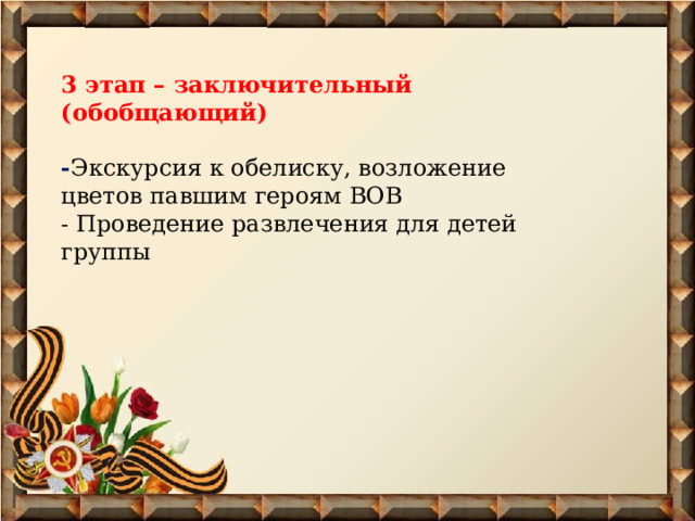  3 этап – заключительный (обобщающий)  - Экскурсия к обелиску, возложение цветов павшим героям ВОВ - Проведение развлечения для детей группы      