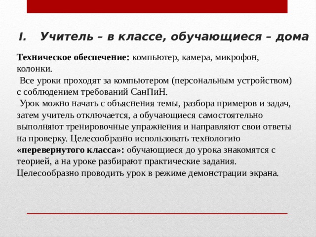 Учитель – в классе, обучающиеся – дома Техническое обеспечение: компьютер, камера, микрофон, колонки.  Все уроки проходят за компьютером (персональным устройством) с соблюдением требований СанПиН.  Урок можно начать с объяснения темы, разбора примеров и задач, затем учитель отключается, а обучающиеся самостоятельно выполняют тренировочные упражнения и направляют свои ответы на проверку. Целесообразно использовать технологию «перевернутого класса»: обучающиеся до урока знакомятся с теорией, а на уроке разбирают практические задания. Целесообразно проводить урок в режиме демонстрации экрана. 