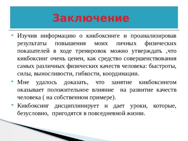  Заключение Изучив информацию о кикбоксинге и проанализировав результаты повышения моих личных физических показателей в ходе тренировок можно утверждать ,что кикбоксинг очень ценен, как средство совершенствования самых различных физических качеств человека: быстроты, силы, выносливости, гибкости, координации. Мне удалось доказать, что занятие кикбоксингом оказывает положительное влияние на развитие качеств человека ( на собственном примере). Кикбоксинг дисциплинирует и дает уроки, которые, безусловно, пригодятся в повседневной жизни. 