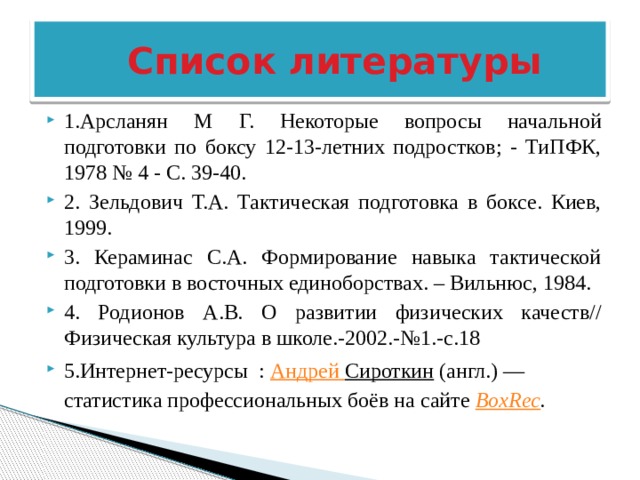  Список литературы 1.Арсланян М Г. Некоторые вопросы начальной подготовки по боксу 12-13-летних подростков; - ТиПФК, 1978 № 4 - С. 39-40. 2. Зельдович Т.А. Тактическая подготовка в боксе. Киев, 1999. 3. Кераминас С.А. Формирование навыка тактической подготовки в восточных единоборствах. – Вильнюс, 1984. 4. Родионов А.В. О развитии физических качеств// Физическая культура в школе.-2002.-№1.-с.18 5.Интернет-ресурсы : Андрей Сироткин  (англ.) — статистика профессиональных боёв на сайте  BoxRec . 