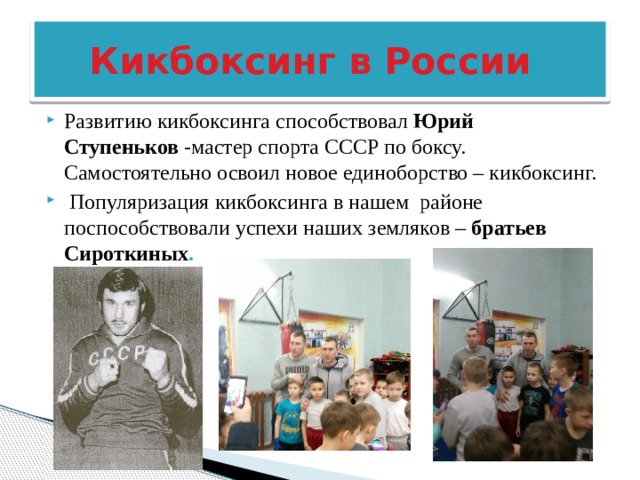  Кикбоксинг в России Развитию кикбоксинга способствовал Юрий Ступеньков  -мастер спорта СССР по боксу. Самостоятельно освоил новое единоборство – кикбоксинг.  Популяризация кикбоксинга в нашем районе поспособствовали успехи наших земляков – братьев Сироткиных . 