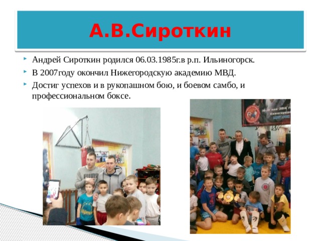  А.В.Сироткин Андрей Сироткин родился 06.03.1985г.в р.п. Ильиногорск. В 2007году окончил Нижегородскую академию МВД. Достиг успехов и в рукопашном бою, и боевом самбо, и профессиональном боксе . 