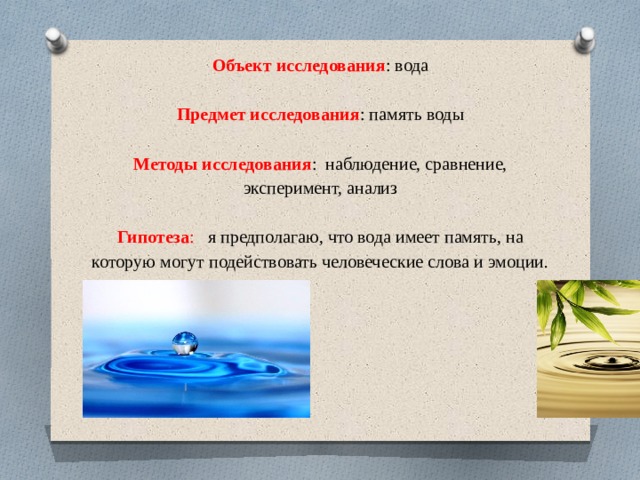        Объект исследования : вода   Предмет исследования : память воды   Методы исследования : наблюдение, сравнение, эксперимент, анализ   Гипотеза : я предполагаю, что вода имеет память, на которую могут подействовать человеческие слова и эмоции.      