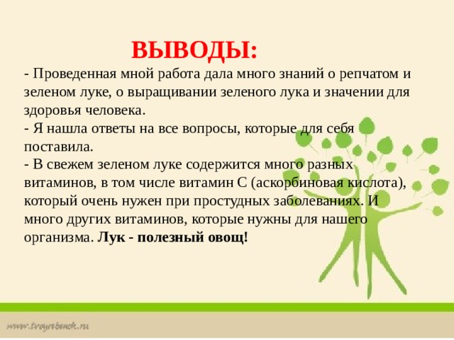   ВЫВОДЫ:  - Проведенная мной работа дала много знаний о репчатом и зеленом луке, о выращивании зеленого лука и значении для здоровья человека.  - Я нашла ответы на все вопросы, которые для себя поставила.  - В свежем зеленом луке содержится много разных витаминов, в том числе витамин С (аскорбиновая кислота), который очень нужен при простудных заболеваниях. И много других витаминов, которые нужны для нашего организма. Лук - полезный овощ! 