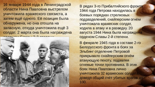 16 января 1944 года в Ленинградской области Нина Павловна выстрелом уничтожила вражеского связиста, а затем ещё одного. Её позиция была обнаружена, но она отошла на запасную, откуда уничтожила ещё 3 солдат. 2 марта она была награждена орденом Славы 3-й степени. В рядах 3-го Прибалтийского фронта 1944 года Петрова находилась в боевых порядках стрелковых подразделений, снайперским огнём уничтожала вражеских солдат, ходила в атаку и в разведку. 20 августа 1944 Нина была награждена орденом Славы 2-й степени. В феврале 1945 года в составе 2-го Белорусского фронта в боях за Эльбинг отделение Петровой прикрывало снайперским огнём атакующую пехоту, подавляя огневые точки противника. В этих боях Нина Павловна лично уничтожила 32 вражеских солдата, доведя общий счёт убитых врагов до 100. 