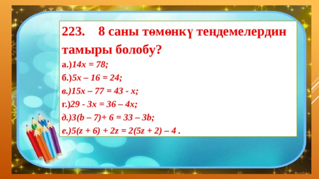223. 8 саны төмөнкү теңдемелердин тамыры болобу? а.) 14х = 78; б.) 5х – 16 = 24; в.)15х – 77 = 43 - х; г.) 29 - 3х = 36 – 4х;   д.)3(b – 7)+ 6 = 33 – 3b; е.)5(z + 6) + 2z = 2(5z + 2) – 4 . 