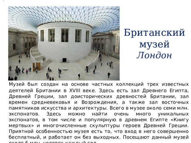 . Британский музей  Лондон  Музей был создан на основе частных коллекций трех известных деятелей Британии в XVIII веке. Здесь есть зал Древнего Египта, Древней Греции, зал доисторических древностей Британии, зал времен средневековья и Возрождения, а также зал восточных памятников искусства и архитектуры. Всего в музее около семи млн. экспонатов. Здесь можно найти очень много уникальных экспонатов, в том числе и популярную в древнем Египте «Книгу мертвых» и многочисленные скульптуры героев Древней Греции. Приятной особенностью музея есть то, что вход в него совершенно бесплатный, и работает он без выходных. Посещают данный музей около 6 млн. человек каждый год 