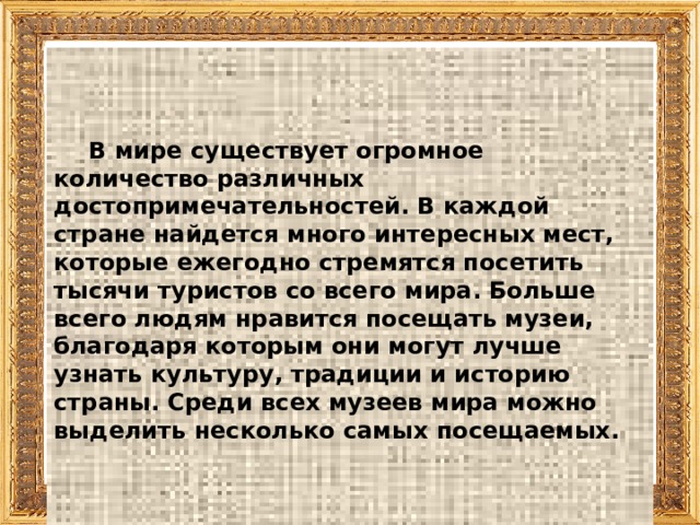     В мире существует огромное количество различных достопримечательностей. В каждой стране найдется много интересных мест, которые ежегодно стремятся посетить тысячи туристов со всего мира. Больше всего людям нравится посещать музеи, благодаря которым они могут лучше узнать культуру, традиции и историю страны. Среди всех музеев мира можно выделить несколько самых посещаемых.     