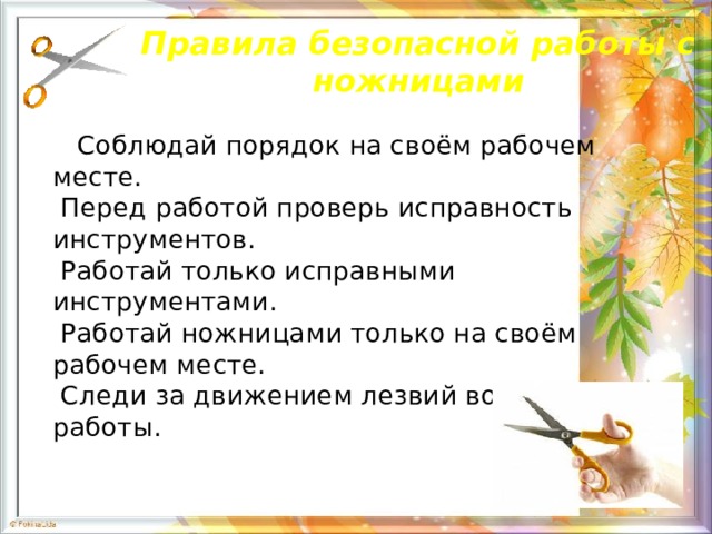 Правила безопасной работы с ножницами  Соблюдай порядок на своём рабочем месте.  Перед работой проверь исправность инструментов.   Работай только исправными инструментами.   Работай ножницами только на своём рабочем месте.   Следи за движением лезвий во время работы.    