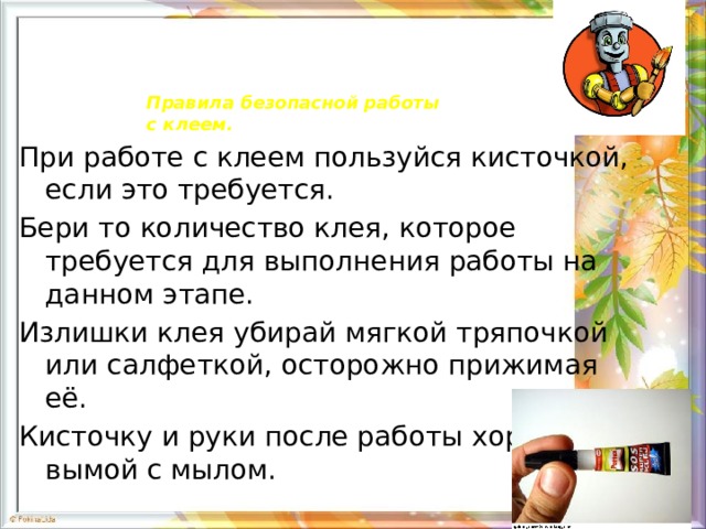 Правила безопасной работы  с клеем. При работе с клеем пользуйся кисточкой, если это требуется. Бери то количество клея, которое требуется для выполнения работы на данном этапе. Излишки клея убирай мягкой тряпочкой или салфеткой, осторожно прижимая её. Кисточку и руки после работы хорошо вымой с мылом. 